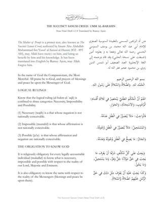 1
THE SUCCINCT SANUSI CREED: UMM AL-BARAHIN
Near Final Draft v2.8 Translated by Ramzy Ajem
The Mother of Proofs is a primer text, also known as The
Succinct Sanusi Creed, authored by Imam Abu Abdullah
Muhammad ibn Yusuf al-Sanusi al-Hasani (832 - 895
AH), may Allah have mercy on him, and bring us
benefit by him and his knowledge. It has been
translated into English by Ramzy Ajem, may Allah
forgive him.
In the name of God the Compassionate, the Most
Merciful. All praise be to God, and prayers of blessings
and peace be upon the Messenger of God.
LOGICAL RULINGS
Know that the logical ruling (al-hukm al-`aqli) is
confined to three categories: Necessity, Impossibility
and Possibility.
(1) Necessary (wajib) is a that whose negation is not
rationally conceivable.
(2) Impossible (mustahil) is that whose affirmation is
not rationally conceivable.
(3) Possible (ja’iz) is that whose affirmation and
negation are rationally conceivable.
THE OBLIGATION TO KNOW GOD
It is religiously obligatory for every legally accountable
individual (mukallaf) to know what is necessary,
impossible and possible with respect to the reality of
our Lord, Majestic and Eminent.
It is also obligatory to know the same with respect to
the reality of the Messengers (blessings and peace be
upon them).
‫متن‬
‫م‬‫أ‬
‫اهين‬‫ر‬‫الب‬
‫المسمى‬
‫بالعقيدة‬
‫السنوسية‬
‫الصغرى‬
‫مام‬‫للإ‬
‫بي‬‫أ‬
‫عبد‬
‫الله‬
‫محمد‬
‫بن‬
‫يوسف‬
‫السنوسي‬
‫الحسني‬
‫رحمه‬
‫الله‬
‫تعالى‬
‫ونفعنا‬
‫به‬
‫و‬
‫بعلومه‬
‫آمين‬
‫(ضبطت‬
‫على‬
‫نسخة‬
)‫الحلبي‬
‫وقد‬
‫قام‬
‫بترجمته‬
‫إلى‬
‫اللغة‬
‫نجليزية‬‫الإ‬
‫العبد‬
‫الضعيف‬
‫بو‬‫أ‬
‫شمس‬
‫الدين‬
.‫له‬ ‫الله‬ ‫غفر‬ ‫عجم‬ ‫محمود‬ ‫بن‬ ‫رمزي‬
‫الرحيم‬ ‫الرحمن‬ ‫الله‬ ‫بسم‬
.ِ‫ه‬‫الل‬ ِ‫ول‬ُ‫س‬َ‫ر‬ ‫ى‬َ‫ل‬َ‫ع‬ ُ‫م‬َ‫ا‬‫ل‬ َّ‫الس‬َ‫و‬ ُ‫ة‬َ‫ا‬‫ل‬ َّ
‫الص‬‫و‬ .ِ‫ه‬‫لل‬ ‫د‬ُ‫م‬ْ‫ح‬َ‫ل‬‫ا‬
:‫ام‬ َ‫س‬ْ‫ق‬‫َأ‬ ِ‫ة‬َ‫ث‬‫لا‬َ‫ث‬ ‫ي‬ِ‫ف‬ ُ‫ر‬ِ‫ص‬َ‫ح‬ْ‫ن‬َ‫ي‬ َّ‫لي‬ْ‫ق‬َ‫ع‬‫ال‬ َ‫م‬ْ‫ك‬ُ‫ح‬ْ‫ل‬‫ا‬ َّ‫ن‬‫أ‬ ْ‫م‬َ‫ل‬ْ‫ع‬‫ا‬
.ِ‫ز‬‫ا‬َ‫و‬َ‫الج‬َ‫و‬ ،ِ‫ة‬َ‫ل‬‫ا‬َ‫ح‬ِ‫ت‬ ْ‫س‬ِ‫الا‬َ‫و‬ ، ِ
‫وب‬ُ‫ج‬ُ‫و‬ْ‫ل‬‫ا‬
.ُ‫ه‬ُ‫م‬َ‫د‬َ‫ع‬ ِ‫ل‬ْ‫ق‬َ‫ع‬ْ‫ل‬‫ا‬ ‫ي‬ِ‫ف‬ ُ‫ر‬َّ‫و‬ َ
‫ص‬َ‫ت‬ُ‫ي‬ ‫الا‬َ‫م‬ : ُ
‫ب‬ِ‫اج‬َ‫و‬ْ‫ل‬‫َا‬‫ف‬
.ُ‫ه‬ُ‫د‬‫و‬ُ‫ج‬ُ‫و‬ ِ‫ل‬ْ‫ق‬َ‫ع‬ْ‫ل‬‫ا‬ ‫ي‬ِ‫ف‬ ُ‫ر‬َّ‫و‬ َ
‫ص‬َ‫ت‬ُ‫ي‬ َ‫ا‬‫ال‬َ‫م‬ :ُ‫ل‬‫ي‬ِ‫ح‬َ‫ت‬ ْ‫س‬ُ‫م‬‫ال‬َ‫و‬
.ُ‫ه‬ُ‫م‬َ‫د‬َ‫ع‬َ‫و‬ ُ‫ه‬ُ‫د‬‫و‬ُ‫ج‬ُ‫و‬ ِ‫ل‬ْ‫ق‬َ‫ع‬ْ‫ل‬‫ا‬ ‫ي‬ِ‫ف‬ ُّ‫ح‬ِ‫ص‬َ‫ي‬ ‫ا‬َ‫م‬ :ُ‫ز‬‫ِئ‬‫ا‬َ‫الج‬َ‫و‬
‫ا‬َ‫م‬ َ
‫ِف‬‫ر‬ْ‫ع‬َ‫ي‬ ْ‫ن‬‫أ‬ ‫ا‬ً‫ع‬ْ‫ر‬َ‫ش‬ ٍ
‫ف‬َّ‫ل‬َ‫ك‬ُ‫م‬ ِّ‫ل‬ُ‫ك‬ ‫ى‬َ‫ل‬َ‫ع‬ ُ
‫ب‬ ِ‫ج‬َ‫ي‬َ‫و‬
،ُ‫ل‬‫ي‬ِ‫ح‬َ‫ت‬ ْ‫س‬َ‫ي‬ ‫ا‬َ‫م‬َ‫و‬ ،َّ‫ز‬َ‫ع‬َ‫و‬ َّ‫ل‬َ‫ج‬ ‫ا‬َ‫ن‬َ‫ا‬‫ل‬ْ‫و‬َ‫م‬ ِّ‫ق‬َ‫ح‬ ‫ي‬ِ‫ف‬ ُ
‫ب‬ ِ‫ج‬َ‫ي‬
.ُ‫ز‬‫و‬ُ‫ج‬َ‫ي‬ ‫ا‬َ‫م‬َ‫و‬
ِّ‫ق‬َ‫ح‬ ‫ي‬ِ‫ف‬ َ
‫ك‬ِ‫ذل‬ َ‫ل‬ْ‫ث‬ِ‫م‬ َ
‫ِف‬‫ر‬ْ‫ع‬َ‫ي‬ ْ‫ن‬‫َأ‬ ِ‫ه‬ْ‫ي‬َ‫ل‬َ‫ع‬ ُ
‫ب‬ ِ‫ج‬َ‫ي‬ ‫ا‬َ‫َذ‬‫ك‬َ‫و‬
.ُ‫م‬َ‫ا‬‫ل‬ َّ‫الس‬ّ‫و‬ ُ‫ة‬َ‫ا‬‫ل‬ َّ
‫الص‬ ُ‫م‬ِ‫ه‬ْ‫ي‬َ‫ل‬َ‫ع‬ ِ‫ل‬ُ‫س‬ُّ‫ر‬‫ال‬
The Succinct Sanusi Creed (Near Final Draft v2.8)
 