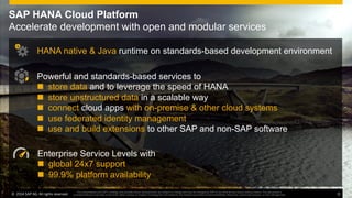 ©  2014 SAP AG. All rights reserved. 11
This presentation and SAP‘s strategy and possible future developments are subject to change and may be changed by SAP at any time for any reason without notice. This document is
provided without a warranty of any kind, either express or implied, including but not limited to, the implied warranties of merchantability, ﬁtness for a particular purpose, or non-infringement
SAP HANA Cloud Platform
Accelerate development with open and modular services
Enterprise Service Levels with
n  global 24x7 support
n  99.9% platform availability
HANA native & Java runtime on standards-based development environment
Powerful and standards-based services to
n  store data and to leverage the speed of HANA
n  store unstructured data in a scalable way
n  connect cloud apps with on-premise & other cloud systems
n  use federated identity management
n  use and build extensions to other SAP and non-SAP software
©  2014 SAP AG. All rights reserved. 11
This presentation and SAP‘s strategy and possible future developments are subject to change and may be changed by SAP at any time for any reason without notice. This document is
provided without a warranty of any kind, either express or implied, including but not limited to, the implied warranties of merchantability, ﬁtness for a particular purpose, or non-infringement
 