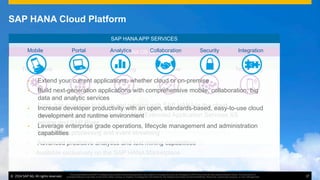 ©  2014 SAP AG. All rights reserved. 17
This presentation and SAP‘s strategy and possible future developments are subject to change and may be changed by SAP at any time for any reason without notice. This document is
provided without a warranty of any kind, either express or implied, including but not limited to, the implied warranties of merchantability, ﬁtness for a particular purpose, or non-infringement
•  Quickly deploy and manage your existing SAP HANA licenses in the cloud
•  Seamless integration with SAP back-ends and heterogeneous sources
•  Flexible deployment options: 128GB, 256GB, 512G and 1TB.
•  Available exclusively on the SAP HANA Marketplace
SAP Cloud
SAP HANA APP SERVICES
SAP HANA INFRASTRUCTURE SERVICES
SAP HANA DB SERVICES
•  Easy, low cost way to be up and running with SAP HANA in the cloud
•  Native HANA development with HANA Extended Application Services XS
engine and SAP River
•  Transaction processing and event streaming
•  Advanced predictive analytics and text mining capabilities
Transactions Streaming Predictive Text MiningAnalytics Spatial
Mobile Analytics Collaboration IntegrationPortal Security
•  Extend your current applications, whether cloud or on-premise
•  Build next-generation applications with comprehensive mobile, collaboration, big
data and analytic services
•  Increase developer productivity with an open, standards-based, easy-to-use cloud
development and runtime environment
•  Leverage enterprise grade operations, lifecycle management and administration
capabilities
SAP HANA Cloud Platform
©  2014 SAP AG. All rights reserved. 17
This presentation and SAP‘s strategy and possible future developments are subject to change and may be changed by SAP at any time for any reason without notice. This document is
provided without a warranty of any kind, either express or implied, including but not limited to, the implied warranties of merchantability, ﬁtness for a particular purpose, or non-infringement
 