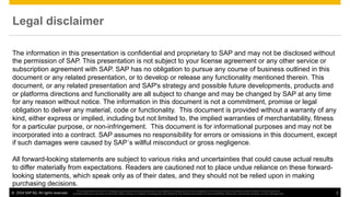 ©  2014 SAP AG. All rights reserved. 2
This presentation and SAP‘s strategy and possible future developments are subject to change and may be changed by SAP at any time for any reason without notice. This document is
provided without a warranty of any kind, either express or implied, including but not limited to, the implied warranties of merchantability, ﬁtness for a particular purpose, or non-infringement
The information in this presentation is confidential and proprietary to SAP and may not be disclosed without
the permission of SAP. This presentation is not subject to your license agreement or any other service or
subscription agreement with SAP. SAP has no obligation to pursue any course of business outlined in this
document or any related presentation, or to develop or release any functionality mentioned therein. This
document, or any related presentation and SAP's strategy and possible future developments, products and
or platforms directions and functionality are all subject to change and may be changed by SAP at any time
for any reason without notice. The information in this document is not a commitment, promise or legal
obligation to deliver any material, code or functionality. This document is provided without a warranty of any
kind, either express or implied, including but not limited to, the implied warranties of merchantability, fitness
for a particular purpose, or non-infringement. This document is for informational purposes and may not be
incorporated into a contract. SAP assumes no responsibility for errors or omissions in this document, except
if such damages were caused by SAP´s willful misconduct or gross negligence.
All forward-looking statements are subject to various risks and uncertainties that could cause actual results
to differ materially from expectations. Readers are cautioned not to place undue reliance on these forward-
looking statements, which speak only as of their dates, and they should not be relied upon in making
purchasing decisions.
Legal disclaimer
 