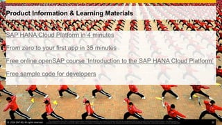 ©  2014 SAP AG. All rights reserved. 32
This presentation and SAP‘s strategy and possible future developments are subject to change and may be changed by SAP at any time for any reason without notice. This document is
provided without a warranty of any kind, either express or implied, including but not limited to, the implied warranties of merchantability, ﬁtness for a particular purpose, or non-infringement
Product Information & Learning Materials
SAP HANA Cloud Platform in 4 minutes
From zero to your first app in 35 minutes
Free online openSAP course ‘Introduction to the SAP HANA Cloud Platform’
Free sample code for developers
©  2014 SAP AG. All rights reserved. 32
This presentation and SAP‘s strategy and possible future developments are subject to change and may be changed by SAP at any time for any reason without notice. This document is
provided without a warranty of any kind, either express or implied, including but not limited to, the implied warranties of merchantability, ﬁtness for a particular purpose, or non-infringement
 