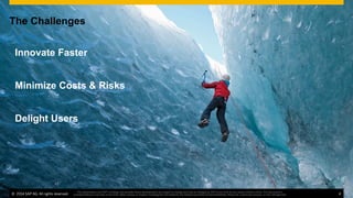 ©  2014 SAP AG. All rights reserved. 4
This presentation and SAP‘s strategy and possible future developments are subject to change and may be changed by SAP at any time for any reason without notice. This document is
provided without a warranty of any kind, either express or implied, including but not limited to, the implied warranties of merchantability, ﬁtness for a particular purpose, or non-infringement
The Challenges
Innovate Faster
Minimize Costs & Risks
Delight Users
©  2014 SAP AG. All rights reserved. 4
This presentation and SAP‘s strategy and possible future developments are subject to change and may be changed by SAP at any time for any reason without notice. This document is
provided without a warranty of any kind, either express or implied, including but not limited to, the implied warranties of merchantability, ﬁtness for a particular purpose, or non-infringement
 