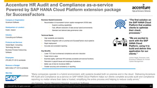 ©  2014 SAP AG. All rights reserved. 40
This presentation and SAP‘s strategy and possible future developments are subject to change and may be changed by SAP at any time for any reason without notice. This document is
provided without a warranty of any kind, either express or implied, including but not limited to, the implied warranties of merchantability, ﬁtness for a particular purpose, or non-infringement
Accenture HR Audit and Compliance as-a-service
Company or Organization
Accenture Software
Headquarters or Location
Dublin, Ireland
Industry
Consulting and Software
Products and Services
Global Mgmt. Consulting
Technology Services
Business Process Outsourcing
Software
Employees
275,000 (FY 2013) worldwide
Revenue or Budget
$28.6 billion (FY 2013) worldwide
Web Site
www.accenture.com/hcmsoftware
Business Needs/Constraints
Ÿ  Reconciliation of inconsistent human capital management (HCM) data
•  Superior auditing capabilities
•  Fast, efficient resolution of data across hybrid environments
•  Standard and tailored data governance rules
Technical Needs
Ÿ  High scalability and elasticity
Ÿ  Seamless integration with on premise and SuccessFactors cloud systems
Ÿ  Rapid deployment
Ÿ  Accurate and consistent reporting
Key Benefits
Ÿ  Lower TCO due to enhanced compliance and error reduction
Ÿ  Faster time to value
Ÿ  Business agility; optimized HR business processes and service functions
Ÿ  Reduction in payroll issues and employee frustrations
Ÿ  Better use of time for functional SME’s
Ÿ  Greater accuracy and consistency in reporting
“Many companies operate in a hybrid environment, with systems located both on premise and in the cloud. Delivering Accenture
HR Audit and Compliance as-a-service on SAP HANA Cloud Platform helps our clients complete accurate audit and compliance
reporting no matter where their data is hosted, simplifying the entire process and helping to reduce costly errors.”
Jim Astorian, Senior Managing Director, Accenture Software
“The first solution on
the SAP HANA Cloud
Platform that enables
clients to optimize
their check
processes.”
“We are excited to
work with the SAP
HANA Cloud
Platform, using it to
build and deliver this
application for our
clients.”
Jochen Nagel, Business Lead,
Accenture Software for Human
Capital Management
Powered by SAP HANA Cloud Platform extension package
for SuccessFactors
 
