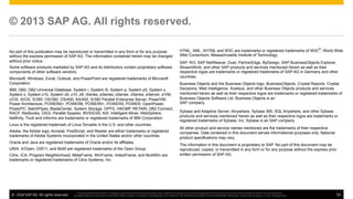 ©  2014 SAP AG. All rights reserved. 53
This presentation and SAP‘s strategy and possible future developments are subject to change and may be changed by SAP at any time for any reason without notice. This document is
provided without a warranty of any kind, either express or implied, including but not limited to, the implied warranties of merchantability, ﬁtness for a particular purpose, or non-infringement
No part of this publication may be reproduced or transmitted in any form or for any purpose
without the express permission of SAP AG. The information contained herein may be changed
without prior notice.
Some software products marketed by SAP AG and its distributors contain proprietary software
components of other software vendors.
Microsoft, Windows, Excel, Outlook, and PowerPoint are registered trademarks of Microsoft
Corporation.
IBM, DB2, DB2 Universal Database, System i, System i5, System p, System p5, System x,
System z, System z10, System z9, z10, z9, iSeries, pSeries, xSeries, zSeries, eServer, z/VM,
z/OS, i5/OS, S/390, OS/390, OS/400, AS/400, S/390 Parallel Enterprise Server, PowerVM,
Power Architecture, POWER6+, POWER6, POWER5+, POWER5, POWER, OpenPower,
PowerPC, BatchPipes, BladeCenter, System Storage, GPFS, HACMP, RETAIN, DB2 Connect,
RACF, Redbooks, OS/2, Parallel Sysplex, MVS/ESA, AIX, Intelligent Miner, WebSphere,
Netfinity, Tivoli and Informix are trademarks or registered trademarks of IBM Corporation.
Linux is the registered trademark of Linus Torvalds in the U.S. and other countries.
Adobe, the Adobe logo, Acrobat, PostScript, and Reader are either trademarks or registered
trademarks of Adobe Systems Incorporated in the United States and/or other countries.
Oracle and Java are registered trademarks of Oracle and/or its affiliates.
UNIX, X/Open, OSF/1, and Motif are registered trademarks of the Open Group.
Citrix, ICA, Program Neighborhood, MetaFrame, WinFrame, VideoFrame, and MultiWin are
trademarks or registered trademarks of Citrix Systems, Inc.
© 2013 SAP AG. All rights reserved.
HTML, XML, XHTML and W3C are trademarks or registered trademarks of W3C
®
, World Wide
Web Consortium, Massachusetts Institute of Technology.
SAP, R/3, SAP NetWeaver, Duet, PartnerEdge, ByDesign, SAP BusinessObjects Explorer,
StreamWork, and other SAP products and services mentioned herein as well as their
respective logos are trademarks or registered trademarks of SAP AG in Germany and other
countries.
Business Objects and the Business Objects logo, BusinessObjects, Crystal Reports, Crystal
Decisions, Web Intelligence, Xcelsius, and other Business Objects products and services
mentioned herein as well as their respective logos are trademarks or registered trademarks of
Business Objects Software Ltd. Business Objects is an
SAP company.
Sybase and Adaptive Server, iAnywhere, Sybase 365, SQL Anywhere, and other Sybase
products and services mentioned herein as well as their respective logos are trademarks or
registered trademarks of Sybase, Inc. Sybase is an SAP company.
All other product and service names mentioned are the trademarks of their respective
companies. Data contained in this document serves informational purposes only. National
product specifications may vary.
The information in this document is proprietary to SAP. No part of this document may be
reproduced, copied, or transmitted in any form or for any purpose without the express prior
written permission of SAP AG.
 