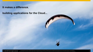 ©  2014 SAP AG. All rights reserved. 6
This presentation and SAP‘s strategy and possible future developments are subject to change and may be changed by SAP at any time for any reason without notice. This document is
provided without a warranty of any kind, either express or implied, including but not limited to, the implied warranties of merchantability, ﬁtness for a particular purpose, or non-infringement
building applications for the Cloud...
It makes a difference,
©  2014 SAP AG. All rights reserved. 6
This presentation and SAP‘s strategy and possible future developments are subject to change and may be changed by SAP at any time for any reason without notice. This document is
provided without a warranty of any kind, either express or implied, including but not limited to, the implied warranties of merchantability, ﬁtness for a particular purpose, or non-infringement
 