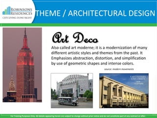 For Training Purposes Only. All details appearing herein are subject to change without prior notice and do not constitute part of any contract or offer.
THEME / ARCHITECTURAL DESIGN
Also called art moderne; it is a modernization of many
different artistic styles and themes from the past. It
Emphasizes abstraction, distortion, and simplification
by use of geometric shapes and intense colors.
source: modern movements
Art DecoArt Deco
 