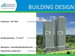 BUILDING DESIGN
Ground Floor- Retail Area
Mezzanine – Amenities/Residential Units
Residential Floors – 3rd
to 37th
Penthouse – 38th
Floor
RETAIL
SOUTH
TOWER
WEST
TOWER
NORTH
TOWER
EAST
TOWER
For Training Purposes Only. All details appearing herein are subject to change without prior notice and do not constitute part of any contract or offer.
 