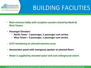 BUILDING FACILITIES
- Main entrance lobby with reception counters shared by North &
West Towers
- Passenger Elevators
- North Tower - 2 passenger, 1 passenger cum service
- West Tower – 3 passenger, 1 passenger cum service
- CCTV monitoring on selected common areas
- Annunciator panel with emergency speaker at selected floors
- Water is supplied by elevated water tank and underground cistern
For Training Purposes Only. All details appearing herein are subject to change without prior notice and do not constitute part of any contract or offer.
 
