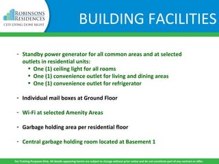 BUILDING FACILITIES
- Standby power generator for all common areas and at selected
outlets in residential units:
• One (1) ceiling light for all rooms
• One (1) convenience outlet for living and dining areas
• One (1) convenience outlet for refrigerator
- Individual mail boxes at Ground Floor
- Wi-Fi at selected Amenity Areas
- Garbage holding area per residential floor
- Central garbage holding room located at Basement 1
For Training Purposes Only. All details appearing herein are subject to change without prior notice and do not constitute part of any contract or offer.
 