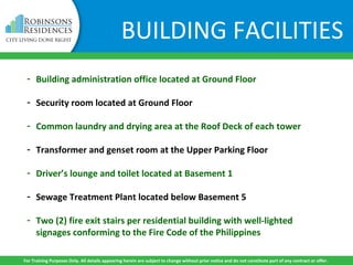 BUILDING FACILITIES
- Building administration office located at Ground Floor
- Security room located at Ground Floor
- Common laundry and drying area at the Roof Deck of each tower
- Transformer and genset room at the Upper Parking Floor
- Driver’s lounge and toilet located at Basement 1
- Sewage Treatment Plant located below Basement 5
- Two (2) fire exit stairs per residential building with well-lighted
signages conforming to the Fire Code of the Philippines
For Training Purposes Only. All details appearing herein are subject to change without prior notice and do not constitute part of any contract or offer.
 