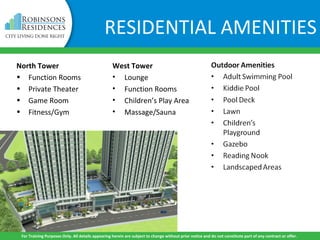 North Tower
• Function Rooms
• Private Theater
• Game Room
• Fitness/Gym
West Tower
• Lounge
• Function Rooms
• Children’s Play Area
• Massage/Sauna
For Training Purposes Only. All details appearing herein are subject to change without prior notice and do not constitute part of any contract or offer.
RESIDENTIAL AMENITIES
 