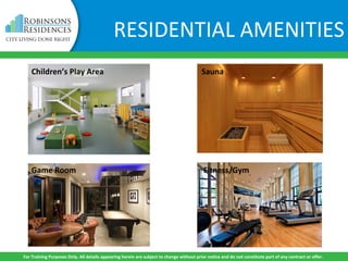 Children’s Play Area
Game Room
Sauna
Fitness/Gym
For Training Purposes Only. All details appearing herein are subject to change without prior notice and do not constitute part of any contract or offer.
RESIDENTIAL AMENITIES
 