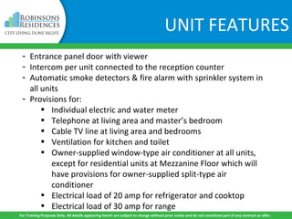 UNIT FEATURES
- Entrance panel door with viewer
- Intercom per unit connected to the reception counter
- Automatic smoke detectors & fire alarm with sprinkler system in
all units
- Provisions for:
• Individual electric and water meter
• Telephone at living area and master’s bedroom
• Cable TV line at living area and bedrooms
• Ventilation for kitchen and toilet
• Owner-supplied window-type air conditioner at all units,
except for residential units at Mezzanine Floor which will
have provisions for owner-supplied split-type air
conditioner
• Electrical load of 20 amp for refrigerator and cooktop
• Electrical load of 30 amp for range
For Training Purposes Only. All details appearing herein are subject to change without prior notice and do not constitute part of any contract or offer.
 