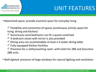 UNIT FEATURES
• Maximized space: provide essential space for everyday living
 Flexibility and connection of spaces (continuous activity space for
living, dining and kitchen)
 Generously-sized bedrooms can fit a queen-sized bed
 A bedroom closet with mirror is also provided
 Dining area can accommodate at least a 4-seater dining table
 Fully-equipped kitchen facilities
 Provision for a utility/washing room with toilet for 2BR and Executive
2BR units
• Well-lighted: presence of large windows for natural lighting and ventilation
For Training Purposes Only. All details appearing herein are subject to change without prior notice and do not constitute part of any contract or offer.
 