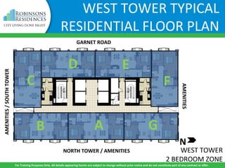 WEST TOWER
2 BEDROOM ZONE
B A
C
D E
F
G
WEST TOWER TYPICAL
RESIDENTIAL FLOOR PLAN
GARNET ROAD
NORTH TOWER / AMENITIES
AMENITIES/SOUTHTOWER
AMENITIES
For Training Purposes Only. All details appearing herein are subject to change without prior notice and do not constitute part of any contract or offer.
N
 