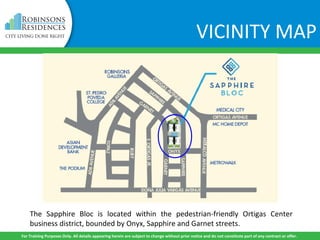The Sapphire Bloc is located within the pedestrian-friendly Ortigas Center
business district, bounded by Onyx, Sapphire and Garnet streets.
For Training Purposes Only. All details appearing herein are subject to change without prior notice and do not constitute part of any contract or offer.
VICINITY MAP
 
