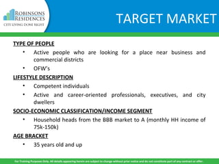 TYPE OF PEOPLE
• Active people who are looking for a place near business and
commercial districts
• OFW’s
LIFESTYLE DESCRIPTION
• Competent individuals
• Active and career-oriented professionals, executives, and city
dwellers
SOCIO-ECONOMIC CLASSIFICATION/INCOME SEGMENT
• Household heads from the BBB market to A (monthly HH income of
75k-150k)
AGE BRACKET
• 35 years old and up
For Training Purposes Only. All details appearing herein are subject to change without prior notice and do not constitute part of any contract or offer.
TARGET MARKET
 