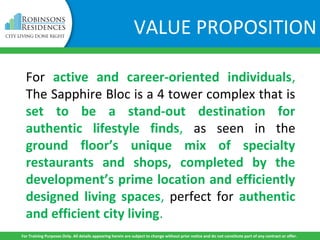 VALUE PROPOSITION
For active and career-oriented individuals,
The Sapphire Bloc is a 4 tower complex that is
set to be a stand-out destination for
authentic lifestyle finds, as seen in the
ground floor’s unique mix of specialty
restaurants and shops, completed by the
development’s prime location and efficiently
designed living spaces, perfect for authentic
and efficient city living.
For Training Purposes Only. All details appearing herein are subject to change without prior notice and do not constitute part of any contract or offer.
 