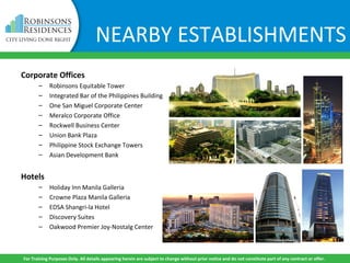 NEARBY ESTABLISHMENTS
Corporate Offices
– Robinsons Equitable Tower
– Integrated Bar of the Philippines Building
– One San Miguel Corporate Center
– Meralco Corporate Office
– Rockwell Business Center
– Union Bank Plaza
– Philippine Stock Exchange Towers
– Asian Development Bank
Hotels
– Holiday Inn Manila Galleria
– Crowne Plaza Manila Galleria
– EDSA Shangri-la Hotel
– Discovery Suites
– Oakwood Premier Joy-Nostalg Center
For Training Purposes Only. All details appearing herein are subject to change without prior notice and do not constitute part of any contract or offer.
 