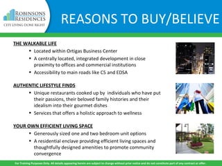 THE WALKABLE LIFE
• Located within Ortigas Business Center
• A centrally located, integrated development in close
proximity to offices and commercial institutions
• Accessibility to main roads like C5 and EDSA
AUTHENTIC LIFESTYLE FINDS
• Unique restaurants cooked up by individuals who have put
their passions, their beloved family histories and their
idealism into their gourmet dishes
• Services that offers a holistic approach to wellness
YOUR OWN EFFICIENT LIVING SPACE
• Generously sized one and two bedroom unit options
• A residential enclave providing efficient living spaces and
thoughtfully designed amenities to promote community
convergence
For Training Purposes Only. All details appearing herein are subject to change without prior notice and do not constitute part of any contract or offer.
REASONS TO BUY/BELIEVE
 
