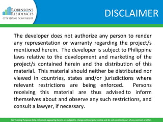 The developer does not authorize any person to render
any representation or warranty regarding the project/s
mentioned herein. The developer is subject to Philippine
laws relative to the development and marketing of the
project/s contained herein and the distribution of this
material. This material should neither be distributed nor
viewed in countries, states and/or jurisdictions where
relevant restrictions are being enforced. Persons
receiving this material are thus advised to inform
themselves about and observe any such restrictions, and
consult a lawyer, if necessary.
For Training Purposes Only. All details appearing herein are subject to change without prior notice and do not constitute part of any contract or offer.
DISCLAIMER
 