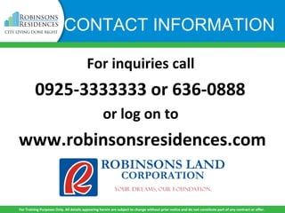 For inquiries call
0925-3333333 or 636-0888
or log on to
www.robinsonsresidences.com
For Training Purposes Only. All details appearing herein are subject to change without prior notice and do not constitute part of any contract or offer.
CONTACT INFORMATION
 