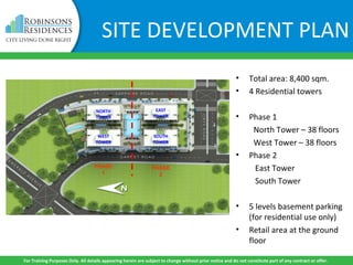 SITE DEVELOPMENT PLAN
• Total area: 8,400 sqm.
• 4 Residential towers
• Phase 1
North Tower – 38 floors
West Tower – 38 floors
• Phase 2
East Tower
South Tower
• 5 levels basement parking
(for residential use only)
• Retail area at the ground
floor
NORTH
TOWER
EAST
TOWER
WEST
TOWER
SOUTH
TOWER
PHASE
1
PHASE
2
For Training Purposes Only. All details appearing herein are subject to change without prior notice and do not constitute part of any contract or offer.
 