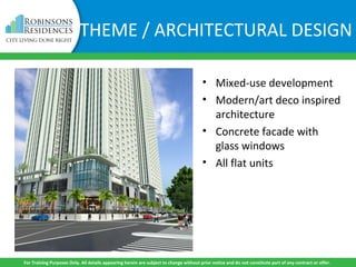 • Mixed-use development
• Modern/art deco inspired
architecture
• Concrete facade with
glass windows
• All flat units
For Training Purposes Only. All details appearing herein are subject to change without prior notice and do not constitute part of any contract or offer.
THEME / ARCHITECTURAL DESIGN
 