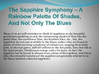 Many of us are still mistaken to think of sapphires as the beautiful
gemstones sparkling in only the intoxicating shades of blue like the
pastel blue, the cornflower blue, the Kashmir blue, etc., but, the
sapphires are not just available in the blues, rather, they are found in
plenty of other exciting symphony of colours too, ranging from baby
pink, to the teal green, daffodil yellows to the hot pinks, fiery hot red to
the royal purple, flamboyant orange, and a lot more. In fact, the
sapphire can be found in almost every colour of the rainbow, and this is
why, the colourful varieties of the sapphire are generally referred to as
the fancy rainbow coloured sapphires.
 