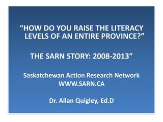 “HOW DO YOU RAISE THE LITERACY
LEVELS OF AN ENTIRE PROVINCE?”
THE SARN STORY: 2008-2013”
Saskatchewan Action Research Network
WWW.SARN.CA
Dr. Allan Quigley, Ed.D
 