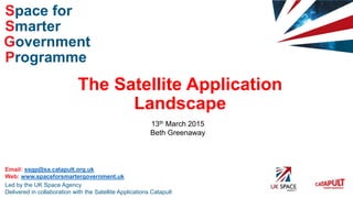 Smarter
Space for
Government
Programme
Led by the UK Space Agency
Delivered in collaboration with the Satellite Applications Catapult
Email: ssgp@sa.catapult.org.uk
Web: www.spaceforsmartergovernment.uk
The Satellite Application
Landscape
13th March 2015
Beth Greenaway
 