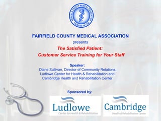FAIRFIELD COUNTY MEDICAL ASSOCIATION
                      presents
         The Satisfied Patient:
  Customer Service Training for Your Staff

                      Speaker:
  Diane Sullivan, Director of Community Relations,
  Ludlowe Center for Health & Rehabilitation and
    Cambridge Health and Rehabilitation Center


                   Sponsored by:
 