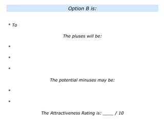 * To
The pluses will be:
*
*
*
The potential minuses may be:
*
*
The Attractiveness Rating is: ____ / 10
Option B is:
 