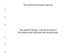 The potential minuses may be:
*
*
*
The specific things I can do to build on
the pluses and minimise the minuses are:
*
*
*
 