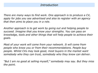 There are many ways to find work. One approach is to produce a CV,
apply for jobs you see advertised and also to register with an agency
that then aims to place you in a role.
Another approach is to get work by going out and helping people to
succeed. Imagine that you know your strengths. You can pass on
knowledge, tools and other things that will help people to achieve their
goals.
Most of your work will come from your network. It will come from
people who know you or from their recommendations. People buy
people. Whilst CVs may look good, most buyers in the market want
somebody who they can trust, somebody who they know can deliver.
“But I am no good at selling myself,” somebody may say. But they miss
the point.
Introduction
 