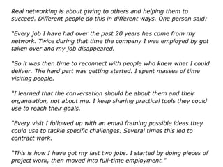 Real networking is about giving to others and helping them to
succeed. Different people do this in different ways. One person said:
“Every job I have had over the past 20 years has come from my
network. Twice during that time the company I was employed by got
taken over and my job disappeared.
“So it was then time to reconnect with people who knew what I could
deliver. The hard part was getting started. I spent masses of time
visiting people.
“I learned that the conversation should be about them and their
organisation, not about me. I keep sharing practical tools they could
use to reach their goals.
“Every visit I followed up with an email framing possible ideas they
could use to tackle specific challenges. Several times this led to
contract work.
“This is how I have got my last two jobs. I started by doing pieces of
project work, then moved into full-time employment.”
 