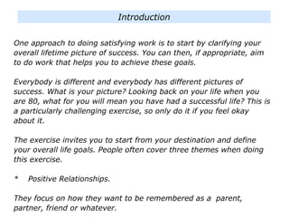 One approach to doing satisfying work is to start by clarifying your
overall lifetime picture of success. You can then, if appropriate, aim
to do work that helps you to achieve these goals.
Everybody is different and everybody has different pictures of
success. What is your picture? Looking back on your life when you
are 80, what for you will mean you have had a successful life? This is
a particularly challenging exercise, so only do it if you feel okay
about it.
The exercise invites you to start from your destination and define
your overall life goals. People often cover three themes when doing
this exercise.
* Positive Relationships.
They focus on how they want to be remembered as a parent,
partner, friend or whatever.
Introduction
 