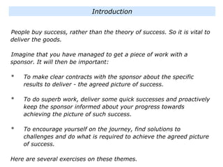 People buy success, rather than the theory of success. So it is vital to
deliver the goods.
Imagine that you have managed to get a piece of work with a
sponsor. It will then be important:
* To make clear contracts with the sponsor about the specific
results to deliver - the agreed picture of success.
* To do superb work, deliver some quick successes and proactively
keep the sponsor informed about your progress towards
achieving the picture of such success.
* To encourage yourself on the journey, find solutions to
challenges and do what is required to achieve the agreed picture
of success.
Here are several exercises on these themes.
Introduction
 