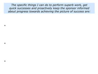 The specific things I can do to perform superb work, get
quick successes and proactively keep the sponsor informed
about progress towards achieving the picture of success are:
*
*
*
 