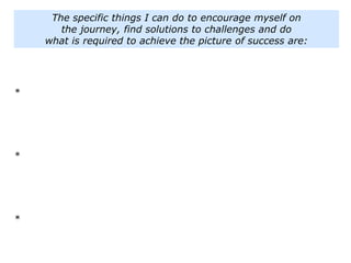 The specific things I can do to encourage myself on
the journey, find solutions to challenges and do
what is required to achieve the picture of success are:
*
*
*
 