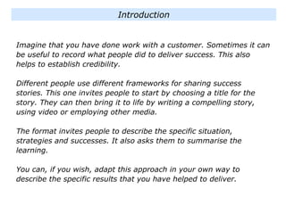 Imagine that you have done work with a customer. Sometimes it can
be useful to record what people did to deliver success. This also
helps to establish credibility.
Different people use different frameworks for sharing success
stories. This one invites people to start by choosing a title for the
story. They can then bring it to life by writing a compelling story,
using video or employing other media.
The format invites people to describe the specific situation,
strategies and successes. It also asks them to summarise the
learning.
You can, if you wish, adapt this approach in your own way to
describe the specific results that you have helped to deliver.
Introduction
 