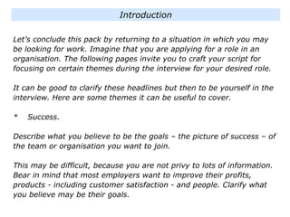 Let’s conclude this pack by returning to a situation in which you may
be looking for work. Imagine that you are applying for a role in an
organisation. The following pages invite you to craft your script for
focusing on certain themes during the interview for your desired role.
It can be good to clarify these headlines but then to be yourself in the
interview. Here are some themes it can be useful to cover.
* Success.
Describe what you believe to be the goals – the picture of success – of
the team or organisation you want to join.
This may be difficult, because you are not privy to lots of information.
Bear in mind that most employers want to improve their profits,
products - including customer satisfaction - and people. Clarify what
you believe may be their goals.
Introduction
 