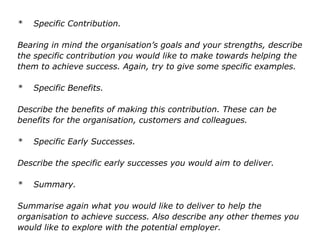 * Specific Contribution.
Bearing in mind the organisation’s goals and your strengths, describe
the specific contribution you would like to make towards helping the
them to achieve success. Again, try to give some specific examples.
* Specific Benefits.
Describe the benefits of making this contribution. These can be
benefits for the organisation, customers and colleagues.
* Specific Early Successes.
Describe the specific early successes you would aim to deliver.
* Summary.
Summarise again what you would like to deliver to help the
organisation to achieve success. Also describe any other themes you
would like to explore with the potential employer.
 