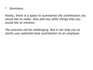 * Summary.
Finally, there is a space to summarise the contribution you
would like to make. Also add any other things that you
would like to mention.
The exercise will be challenging. But it can help you to
clarify your potential best contribution to an employer.
 