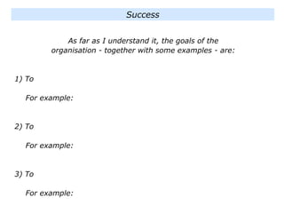 As far as I understand it, the goals of the
organisation - together with some examples - are:
1) To
For example:
2) To
For example:
3) To
For example:
Success
 