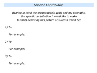 Bearing in mind the organisation’s goals and my strengths,
the specific contribution I would like to make
towards achieving this picture of success would be:
1) To
For example:
2) To
For example:
3) To
For example:
Specific Contribution
 