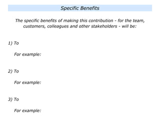 The specific benefits of making this contribution - for the team,
customers, colleagues and other stakeholders - will be:
1) To
For example:
2) To
For example:
3) To
For example:
Specific Benefits
 