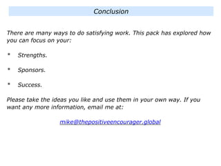 There are many ways to do satisfying work. This pack has explored how
you can focus on your:
* Strengths.
* Sponsors.
* Success.
Please take the ideas you like and use them in your own way. If you
want any more information, email me at:
mike@thepositiveencourager.global
Conclusion
 