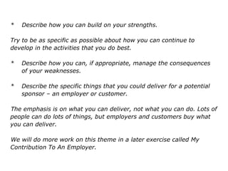 * Describe how you can build on your strengths.
Try to be as specific as possible about how you can continue to
develop in the activities that you do best.
* Describe how you can, if appropriate, manage the consequences
of your weaknesses.
* Describe the specific things that you could deliver for a potential
sponsor – an employer or customer.
The emphasis is on what you can deliver, not what you can do. Lots of
people can do lots of things, but employers and customers buy what
you can deliver.
We will do more work on this theme in a later exercise called My
Contribution To An Employer.
 