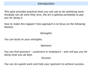 This pack provides practical tools you can use to do satisfying work.
Anybody can do work they love, the art is getting somebody to pay
you for doing it.
How to make this happen? One approach is to focus on the following
themes.
Strengths
You can build on your strengths.
Sponsors
You can find sponsors - customers or employers - who will pay you for
doing what you do best.
Success
You can do superb work and help your sponsors to achieve success.
Introduction
 